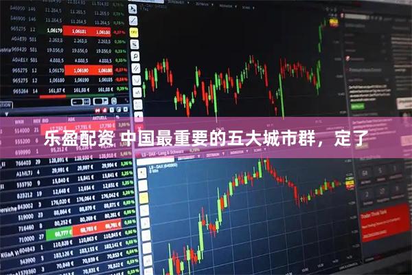 乐盈配资 中国最重要的五大城市群，定了