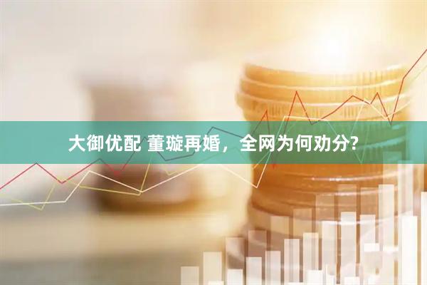 大御优配 董璇再婚，全网为何劝分?