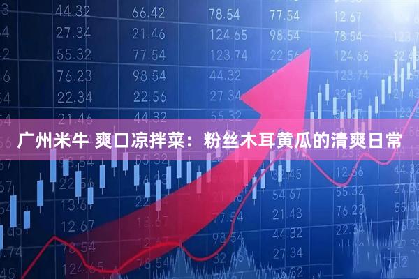 广州米牛 爽口凉拌菜：粉丝木耳黄瓜的清爽日常