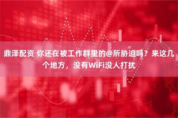 鼎泽配资 你还在被工作群里的@所胁迫吗？来这几个地方，没有WiFi没人打扰