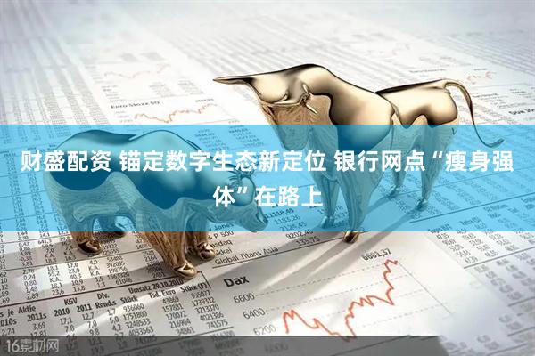 财盛配资 锚定数字生态新定位 银行网点“瘦身强体”在路上