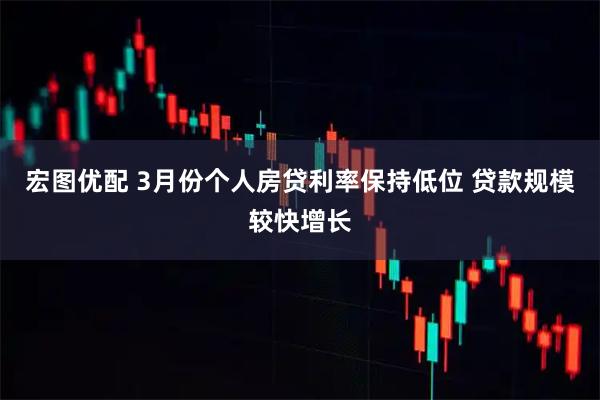 宏图优配 3月份个人房贷利率保持低位 贷款规模较快增长