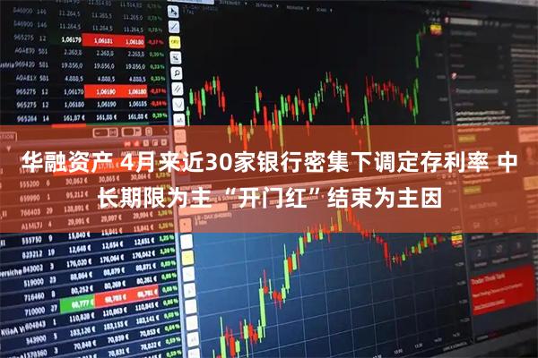 华融资产 4月来近30家银行密集下调定存利率 中长期限为主 “开门红”结束为主因