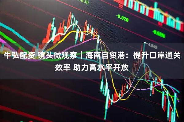 牛弘配资 镜头微观察｜海南自贸港：提升口岸通关效率 助力高水平开放