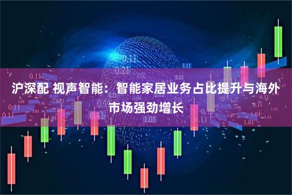 沪深配 视声智能：智能家居业务占比提升与海外市场强劲增长