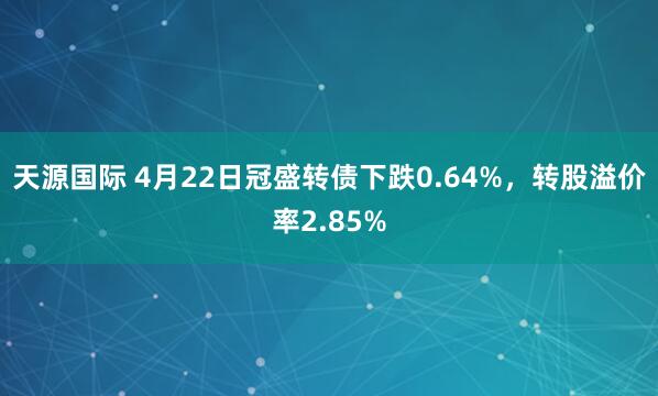 天源国际 4月22日冠盛转债下跌0.64%，转股溢价率2.85%