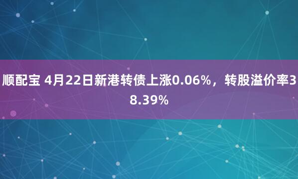 顺配宝 4月22日新港转债上涨0.06%，转股溢价率38.39%