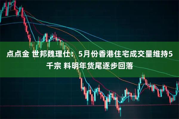 点点金 世邦魏理仕：5月份香港住宅成交量维持5千宗 料明年货尾逐步回落