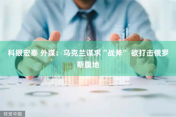 科银宏泰 外媒：乌克兰谋求“战斧” 欲打击俄罗斯腹地