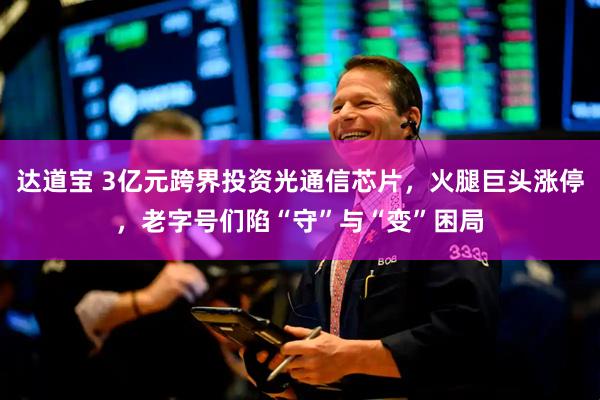 达道宝 3亿元跨界投资光通信芯片，火腿巨头涨停，老字号们陷“守”与“变”困局