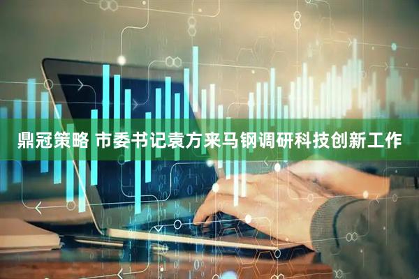 鼎冠策略 市委书记袁方来马钢调研科技创新工作