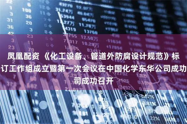 凤凰配资 《化工设备、管道外防腐设计规范》标准修订工作组成立暨第一次会议在中国化学东华公司成功召开