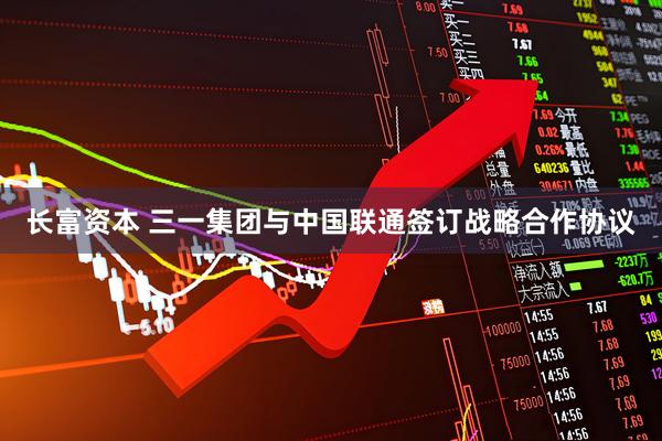 长富资本 三一集团与中国联通签订战略合作协议