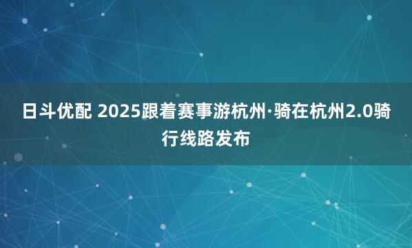 日斗优配 2025跟着赛事游杭州·骑在杭州2.0骑行线路发布