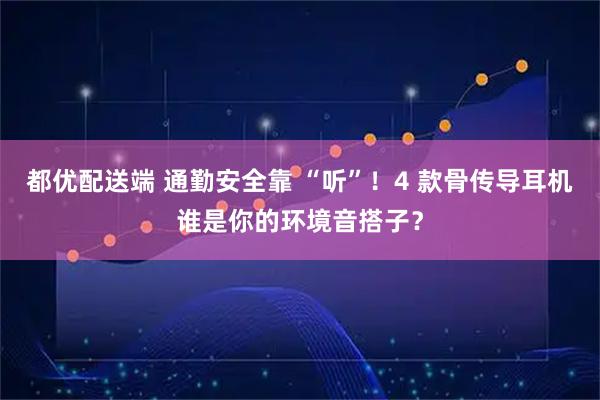 都优配送端 通勤安全靠 “听”！4 款骨传导耳机谁是你的环境音搭子？