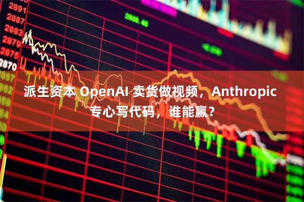 派生资本 OpenAI 卖货做视频，Anthropic 专心写代码，谁能赢？