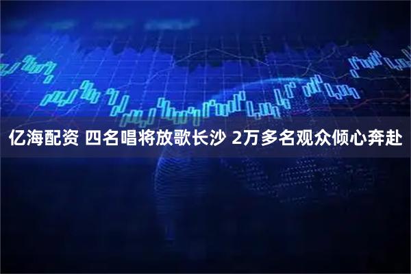 亿海配资 四名唱将放歌长沙 2万多名观众倾心奔赴