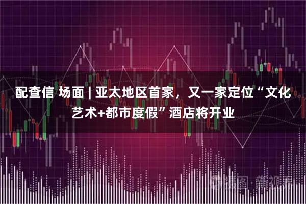 配查信 场面 | 亚太地区首家,又一家定位“文化艺术+都市度假”酒店将开业