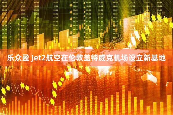 乐众盈 Jet2航空在伦敦盖特威克机场设立新基地