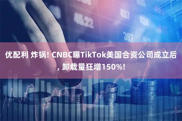 优配利 炸锅! CNBC曝TikTok美国合资公司成立后, 卸载量狂增150%!