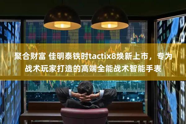 聚合财富 佳明泰铁时tactix8焕新上市，专为战术玩家打造的高端全能战术智能手表