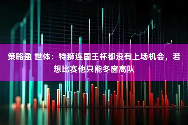 策略盈 世体：特狮连国王杯都没有上场机会，若想比赛他只能冬窗离队