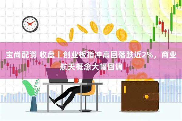 宝尚配资 收盘丨创业板指冲高回落跌近2%，商业航天概念大幅回调