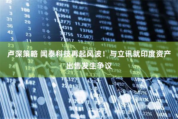 卢深策略 闻泰科技再起风波！与立讯就印度资产出售发生争议