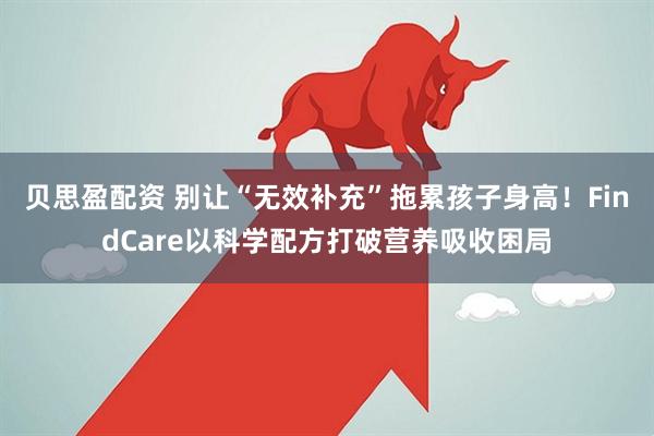 贝思盈配资 别让“无效补充”拖累孩子身高！FindCare以科学配方打破营养吸收困局