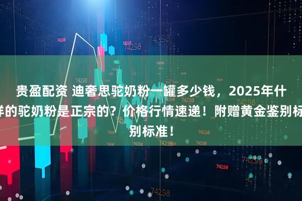 贵盈配资 迪奢思驼奶粉一罐多少钱，2025年什么样的驼奶粉是正宗的？价格行情速递！附赠黄金鉴别标准！