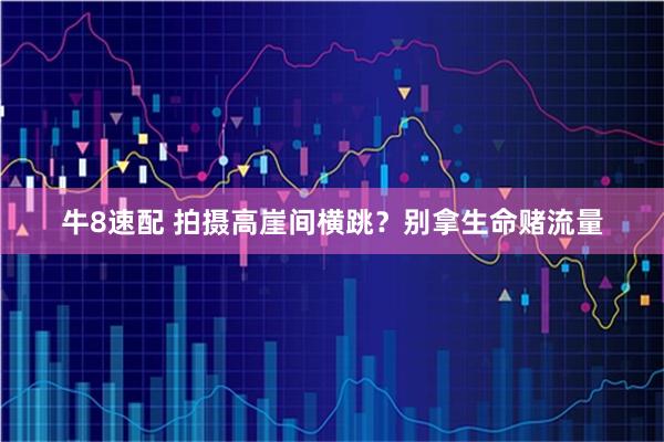 牛8速配 拍摄高崖间横跳？别拿生命赌流量