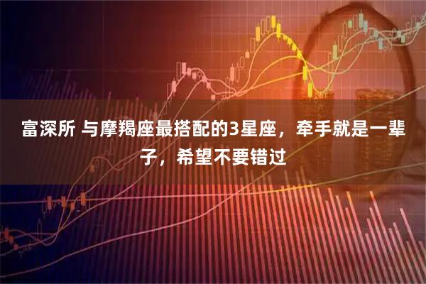 富深所 与摩羯座最搭配的3星座，牵手就是一辈子，希望不要错过