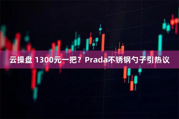 云操盘 1300元一把?Prada不锈钢勺子引热议