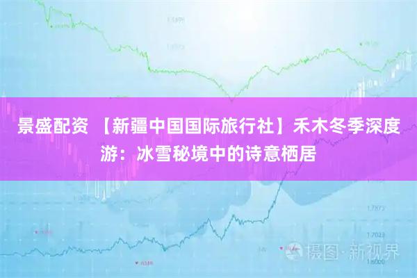 景盛配资 【新疆中国国际旅行社】禾木冬季深度游:冰雪秘境中的诗意栖居