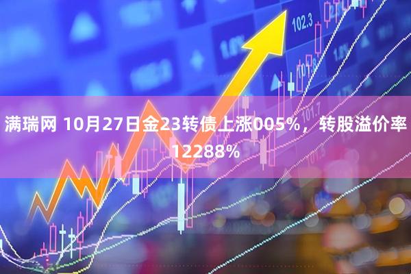 满瑞网 10月27日金23转债上涨005%,转股溢价率12288%