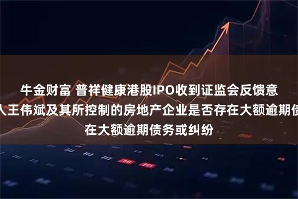 牛金财富 普祥健康港股IPO收到证监会反馈意见：实控人王伟斌及其所控制的房地产企业是否存在大额逾期债务或纠纷