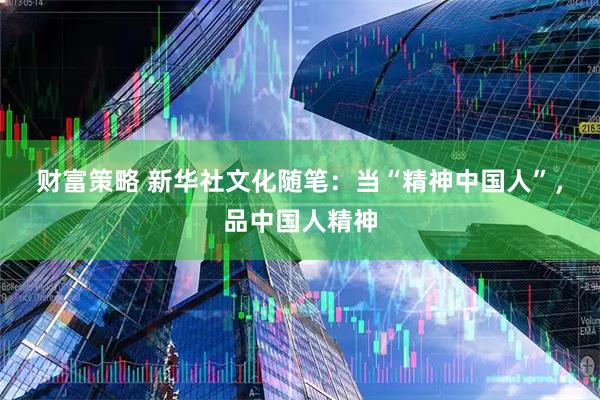 财富策略 新华社文化随笔：当“精神中国人”，品中国人精神