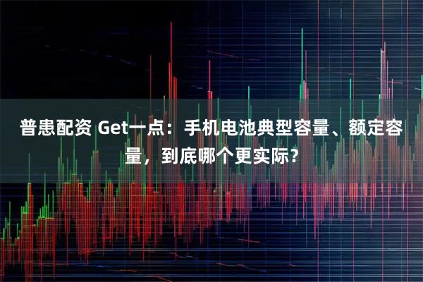 普患配资 Get一点：手机电池典型容量、额定容量，到底哪个更实际？