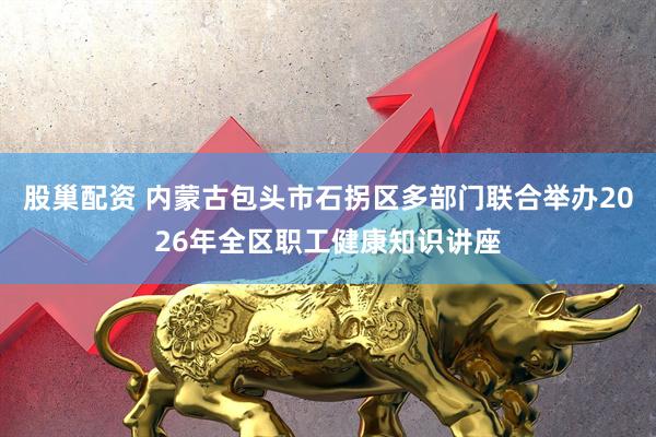股巢配资 内蒙古包头市石拐区多部门联合举办2026年全区职工健康知识讲座
